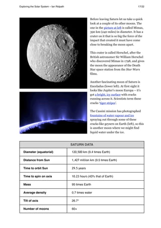 Before leaving Saturn let us take a quick
look at a couple of its other moons. The
one in the picture at left is called Mimas,
390 km (240 miles) in diameter. It has a
crater on it that is so big the force of the
impact that created it must have come
close to breaking the moon apart.
This crater is called Herschel, after the
British astronomer Sir William Herschel
who discovered Mimas in 1798, and gives
the moon the appearance of the Death
Star space station from the Star Wars
films.
Another fascinating moon of Saturn is
Enceladus (lower left). At first sight it
looks like Jupiter’s moon Europa – it’s
got a bright, icy surface with cracks
running across it. Scientists term these
cracks ‘tiger stripes’.
The Cassini mission has photographed
fountains of water vapour and ice
spraying out through some of these
cracks like geysers on Earth (left), so this
is another moon where we might find
liquid water under the ice.
SATURN DATA
Diameter (equatorial) 120,500 km (9.4 times Earth)
Distance from Sun 1,427 million km (9.5 times Earth)
Time to orbit Sun 29.5 years
Time to spin on axis 10.23 hours (43% that of Earth)
Mass 95 times Earth
Average density 0.7 times water
Tilt of axis 26.7°
Number of moons 60+
Exploring the Solar System – Ian Ridpath! ! ! ! ! ! ! ! 17/22
 