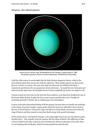 Uranus, the tilted planet
Uranus and its narrow rings, photographed by the Voyager 2 space probe in 1986.
The planetʼs greenish clouds are almost featureless. (NASA/Erich Karkoschka)
Until the 18th century it was thought that the Solar System stopped at Saturn, which is the
most distant planet that can be seen with the naked eye. Then another planet was discovered,
the one we know as Uranus. The man who made the discovery was William Herschel, a
musician by profession who was passionate about astronomy – he made his own telescopes and
observed in his spare time. He stumbled across Uranus completely by chance one night in 1781.
Uranus turned out to be twice as far from the Sun as Saturn, so its discovery doubled the size of
the known Solar System. It takes 84 of our years to go around the Sun once. Visually it’s
somewhat greenish or bluish, due to methane gas in its atmosphere.
Uranus is the least interesting-looking of all the planets, because there are hardly any markings
in the clouds. Even the Voyager 2 space probe which flew past it in 1986 didn’t show much in
the way of cloud features. Uranus has rings, but these are much fainter and narrower than the
rings of Saturn and they cannot be seen from Earth except with special techniques.
In the picture above, sent back by Voyager 2, the rings might seem to go over the planet’s poles,
but they don’t – they actually circle the equator, like the rings of Saturn. The difference is that
Uranus is tilted on its side, so that its axis of rotation lies almost in the plane of its orbit. Here
we are looking at the south pole, which was then pointed towards the Sun.
Exploring the Solar System – Ian Ridpath! ! ! ! ! ! ! ! 18/22
 
