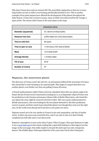Why does Uranus have such an extreme tilt? The most likely explanation is that one or more
large bodies ran into it while it was forming and literally knocked it over. This is another
example of how giant impacts have affected the development of the planets throughout the
Solar System. Uranus has 27 known moons, many of which were discovered by the Voyager 2
space probe. The moons orbit Uranus in the same plane as the rings.
URANUS DATA
Diameter (equatorial) 51,120 km (4 times Earth)
Distance from Sun 2,870 million km (19.2 times Earth)
Time to orbit Sun 84 years
Time to spin on axis 17.24 hours (72% that of Earth)
Mass 14.5 times Earth
Average density 1.3 times water
Tilt of axis 97.8°
Number of moons 27
Neptune, the outermost planet
The discovery of Uranus wasn’t the end of it. As astronomers followed the movement of Uranus
they found that it wasn’t keeping to its expected path. They began to suspect that there was
another planet, even further out, that was pulling Uranus off course.
A French mathematician called Urbain LeVerrier calculated where this new planet ought to be
found. But the French weren’t interested in looking for it, so in September 1846 LeVerrier sent
his predictions to the German astronomer Johann Galle at Berlin Observatory, who found the
new planet the same night he received LeVerrier’s letter. This was a great embarrassment to
British astronomers, who were looking for the new planet themselves. But their predictions
weren’t as good, and their search team missed the planet even though they went over the right
area. So the credit went abroad and it has been a sore point ever since.
Neptune turned out to be very similar to Uranus in size and composition, and also of similar
colour. It takes 165 years to go around the Sun, and it was only in July 2011 that it finally
completed one full orbit since it was discovered.
Neptune’s atmosphere is more active than Uranus. When Voyager 2 flew past Neptune in 1989
it saw a great dark spot in the clouds, looking like a giant fish basking in a blue lagoon (see the
image on the next page). But unlike Jupiter’s red spot this dark spot was only a temporary
feature. The Hubble Space Telescope looked for it five years later but by then it had gone.
Exploring the Solar System – Ian Ridpath! ! ! ! ! ! ! ! 19/22
 