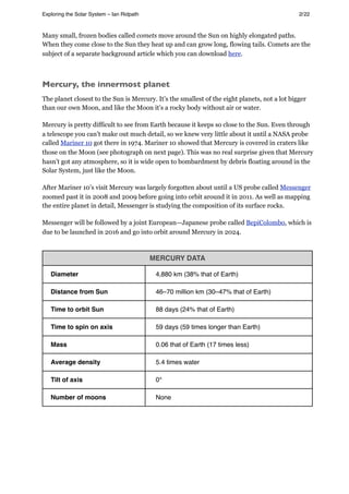 Many small, frozen bodies called comets move around the Sun on highly elongated paths.
When they come close to the Sun they heat up and can grow long, flowing tails. Comets are the
subject of a separate background article which you can download here.
Mercury, the innermost planet
The planet closest to the Sun is Mercury. It’s the smallest of the eight planets, not a lot bigger
than our own Moon, and like the Moon it’s a rocky body without air or water.
Mercury is pretty difficult to see from Earth because it keeps so close to the Sun. Even through
a telescope you can’t make out much detail, so we knew very little about it until a NASA probe
called Mariner 10 got there in 1974. Mariner 10 showed that Mercury is covered in craters like
those on the Moon (see photograph on next page). This was no real surprise given that Mercury
hasn’t got any atmosphere, so it is wide open to bombardment by debris floating around in the
Solar System, just like the Moon.
After Mariner 10’s visit Mercury was largely forgotten about until a US probe called Messenger
zoomed past it in 2008 and 2009 before going into orbit around it in 2011. As well as mapping
the entire planet in detail, Messenger is studying the composition of its surface rocks.
Messenger will be followed by a joint European—Japanese probe called BepiColombo, which is
due to be launched in 2016 and go into orbit around Mercury in 2024.
MERCURY DATA
Diameter 4,880 km (38% that of Earth)
Distance from Sun 46–70 million km (30–47% that of Earth)
Time to orbit Sun 88 days (24% that of Earth)
Time to spin on axis 59 days (59 times longer than Earth)
Mass 0.06 that of Earth (17 times less)
Average density 5.4 times water
Tilt of axis 0°
Number of moons None
Exploring the Solar System – Ian Ridpath! ! ! ! ! ! ! ! 2/22
 