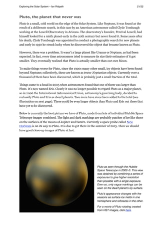Pluto, the planet that never was
Pluto is a small, cold world on the edge of the Solar System. Like Neptune, it was found as the
result of a deliberate search, in this case by an American astronomer called Clyde Tombaugh
working at the Lowell Observatory in Arizona. The observatory’s founder, Percival Lowell, had
himself looked for a ninth planet early in the 20th century but never found it. Some years after
his death, Clyde Tombaugh was appointed to conduct a photographic search for new planets
and early in 1930 he struck lucky when he discovered the object that became known as Pluto.
However, there was a problem. It wasn’t a large planet like Uranus or Neptune, as had been
expected. In fact, every time astronomers tried to measure its size their estimates of it got
smaller. They eventually realized that Pluto is actually smaller than our own Moon.
To make things worse for Pluto, since the 1990s many other small, icy objects have been found
beyond Neptune; collectively, these are known as trans-Neptunian objects. Currently over a
thousand of them have been discovered, which is probably just a small fraction of the total.
Things came to a head in 2005 when astronomers found that one of them was larger than
Pluto. It’s now named Eris. Clearly it was no longer possible to regard Pluto as a major planet,
so in 2006 the International Astronomical Union, astronomy’s governing body, decided to
reclassify Pluto and Eris as dwarf planets. Two more have since been added to the total (see
illustration on next page). There could be even larger objects than Pluto and Eris out there that
have yet to be discovered.
Below is currently the best picture we have of Pluto, made from lots of individual Hubble Space
Telescope images combined. The light and dark markings are probably patches of ice like those
on the surfaces of the moons of Jupiter and Saturn. Currently a space probe called New
Horizons is on its way to Pluto. It is due to get there in the summer of 2015. Then we should
have good close-up images of Pluto at last.
Pluto as seen through the Hubble
Space Telescope in 2002–3. This view
was obtained by combining a series of
exposures to give higher resolution
than possible with a single exposure.
Even so, only vague markings can be
seen on the dwarf planetʼs icy surface.
Pluto's appearance changes with the
seasons as surface ice melts in one
hemisphere and refreezes in the other.
For a movie of Pluto rotating created
from HST images, click here.
Exploring the Solar System – Ian Ridpath! ! ! ! ! ! ! ! 21/22
 