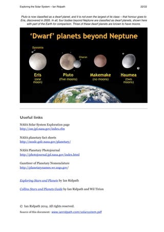 Pluto is now classiﬁed as a dwarf planet, and it is not even the largest of its class – that honour goes to
Eris, discovered in 2005. In all, four bodies beyond Neptune are classiﬁed as dwarf planets, shown here
with part of the Earth for comparison. Three of these dwarf planets are known to have moons.
Useful links
NASA Solar System Exploration page
http://sse.jpl.nasa.gov/index.cfm
NASA planetary fact sheets
http://nssdc.gsfc.nasa.gov/planetary/
NASA Planetary Photojournal
http://photojournal.jpl.nasa.gov/index.html
Gazetteer of Planetary Nomenclature
http://planetarynames.wr.usgs.gov/
Exploring Stars and Planets by Ian Ridpath
Collins Stars and Planets Guide by Ian Ridpath and Wil Tirion
© Ian Ridpath 2014. All rights reserved.
Source of this document: www.ianridpath.com/solarsystem.pdf
Exploring the Solar System – Ian Ridpath! ! ! ! ! ! ! ! 22/22
 