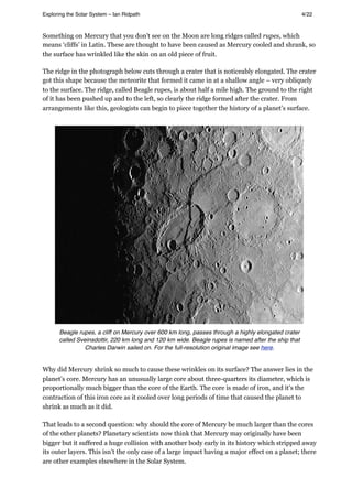 Something on Mercury that you don’t see on the Moon are long ridges called rupes, which
means ‘cliffs’ in Latin. These are thought to have been caused as Mercury cooled and shrank, so
the surface has wrinkled like the skin on an old piece of fruit.
The ridge in the photograph below cuts through a crater that is noticeably elongated. The crater
got this shape because the meteorite that formed it came in at a shallow angle – very obliquely
to the surface. The ridge, called Beagle rupes, is about half a mile high. The ground to the right
of it has been pushed up and to the left, so clearly the ridge formed after the crater. From
arrangements like this, geologists can begin to piece together the history of a planet’s surface.
Beagle rupes, a cliff on Mercury over 600 km long, passes through a highly elongated crater
called Sveinsdottir, 220 km long and 120 km wide. Beagle rupes is named after the ship that
Charles Darwin sailed on. For the full-resolution original image see here.
Why did Mercury shrink so much to cause these wrinkles on its surface? The answer lies in the
planet’s core. Mercury has an unusually large core about three-quarters its diameter, which is
proportionally much bigger than the core of the Earth. The core is made of iron, and it’s the
contraction of this iron core as it cooled over long periods of time that caused the planet to
shrink as much as it did.
That leads to a second question: why should the core of Mercury be much larger than the cores
of the other planets? Planetary scientists now think that Mercury may originally have been
bigger but it suffered a huge collision with another body early in its history which stripped away
its outer layers. This isn’t the only case of a large impact having a major effect on a planet; there
are other examples elsewhere in the Solar System.
Exploring the Solar System – Ian Ridpath! ! ! ! ! ! ! ! 4/22
 