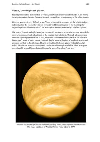 Venus, the brightest planet
Second planet in line from the Sun is Venus, just a touch smaller than the Earth. It lies nearly
three-quarters our distance from the Sun so it comes closer to us than any of the other planets.
Whereas Mercury is very difficult to see, Venus is impossible to miss – it’s the brightest object
in the sky after the Moon. It’s what we popularly call the evening star or the morning star
depending which side of the Sun it’s on, although of course it’s not really a star but a planet.
The reason Venus is so bright is not just because it’s so close to us but also because it’s entirely
covered in clouds, which reflect most of the sunlight that hits them. Through a telescope you
can’t see anything of the surface at all – just clouds. Unlike the clouds of Earth, the clouds of
Venus aren’t made of water vapour. Instead, they’re made of droplets of sulphuric acid, which
accounts for their yellowish tinge. They lie at heights of between 45 and 70 km (28 and 43
miles). Circulation patterns in the clouds can be traced in the picture below taken by a space
probe in orbit around Venus, but nothing can be seen of the planet’s surface.
Yellowish clouds of sulphuric acid completely envelop Venus, obscuring its surface from view.
This image was taken by NASAʼs PIoneer Venus orbiter in 1979.
Exploring the Solar System – Ian Ridpath! ! ! ! ! ! ! ! 5/22
 