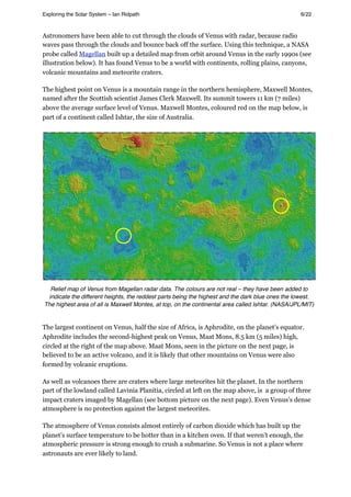 Astronomers have been able to cut through the clouds of Venus with radar, because radio
waves pass through the clouds and bounce back off the surface. Using this technique, a NASA
probe called Magellan built up a detailed map from orbit around Venus in the early 1990s (see
illustration below). It has found Venus to be a world with continents, rolling plains, canyons,
volcanic mountains and meteorite craters.
The highest point on Venus is a mountain range in the northern hemisphere, Maxwell Montes,
named after the Scottish scientist James Clerk Maxwell. Its summit towers 11 km (7 miles)
above the average surface level of Venus. Maxwell Montes, coloured red on the map below, is
part of a continent called Ishtar, the size of Australia.
Relief map of Venus from Magellan radar data. The colours are not real – they have been added to
indicate the different heights, the reddest parts being the highest and the dark blue ones the lowest.
The highest area of all is Maxwell Montes, at top, on the continental area called Ishtar. (NASA/JPL/MIT)
The largest continent on Venus, half the size of Africa, is Aphrodite, on the planet’s equator.
Aphrodite includes the second-highest peak on Venus, Maat Mons, 8.5 km (5 miles) high,
circled at the right of the map above. Maat Mons, seen in the picture on the next page, is
believed to be an active volcano, and it is likely that other mountains on Venus were also
formed by volcanic eruptions.
As well as volcanoes there are craters where large meteorites hit the planet. In the northern
part of the lowland called Lavinia Planitia, circled at left on the map above, is a group of three
impact craters imaged by Magellan (see bottom picture on the next page). Even Venus’s dense
atmosphere is no protection against the largest meteorites.
The atmosphere of Venus consists almost entirely of carbon dioxide which has built up the
planet’s surface temperature to be hotter than in a kitchen oven. If that weren’t enough, the
atmospheric pressure is strong enough to crush a submarine. So Venus is not a place where
astronauts are ever likely to land.
Exploring the Solar System – Ian Ridpath! ! ! ! ! ! ! ! 6/22
 