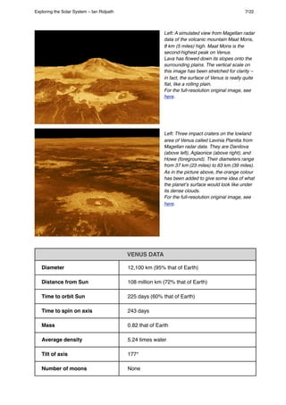 Left: A simulated view from Magellan radar
data of the volcanic mountain Maat Mons,
8 km (5 miles) high. Maat Mons is the
second-highest peak on Venus.
Lava has ﬂowed down its slopes onto the
surrounding plains. The vertical scale on
this image has been stretched for clarity –
in fact, the surface of Venus is really quite
ﬂat, like a rolling plain.
For the full-resolution original image, see
here.
Left: Three impact craters on the lowland
area of Venus called Lavinia Planitia from
Magellan radar data. They are Danilova
(above left), Aglaonice (above right), and
Howe (foreground). Their diameters range
from 37 km (23 miles) to 63 km (39 miles).
As in the picture above, the orange colour
has been added to give some idea of what
the planetʼs surface would look like under
its dense clouds.
For the full-resolution original image, see
here.
VENUS DATA
Diameter 12,100 km (95% that of Earth)
Distance from Sun 108 million km (72% that of Earth)
Time to orbit Sun 225 days (60% that of Earth)
Time to spin on axis 243 days
Mass 0.82 that of Earth
Average density 5.24 times water
Tilt of axis 177°
Number of moons None
Exploring the Solar System – Ian Ridpath! ! ! ! ! ! ! ! 7/22
 