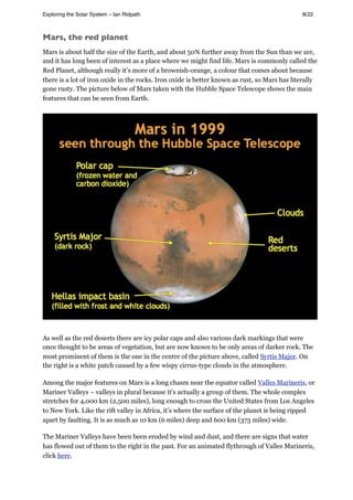 Mars, the red planet
Mars is about half the size of the Earth, and about 50% further away from the Sun than we are,
and it has long been of interest as a place where we might find life. Mars is commonly called the
Red Planet, although really it’s more of a brownish-orange, a colour that comes about because
there is a lot of iron oxide in the rocks. Iron oxide is better known as rust, so Mars has literally
gone rusty. The picture below of Mars taken with the Hubble Space Telescope shows the main
features that can be seen from Earth.
As well as the red deserts there are icy polar caps and also various dark markings that were
once thought to be areas of vegetation, but are now known to be only areas of darker rock. The
most prominent of them is the one in the centre of the picture above, called Syrtis Major. On
the right is a white patch caused by a few wispy cirrus-type clouds in the atmosphere.
Among the major features on Mars is a long chasm near the equator called Valles Marineris, or
Mariner Valleys – valleys in plural because it’s actually a group of them. The whole complex
stretches for 4,000 km (2,500 miles), long enough to cross the United States from Los Angeles
to New York. Like the rift valley in Africa, it’s where the surface of the planet is being ripped
apart by faulting. It is as much as 10 km (6 miles) deep and 600 km (375 miles) wide.
The Mariner Valleys have been been eroded by wind and dust, and there are signs that water
has flowed out of them to the right in the past. For an animated flythrough of Valles Marineris,
click here.
Exploring the Solar System – Ian Ridpath! ! ! ! ! ! ! ! 8/22
 
