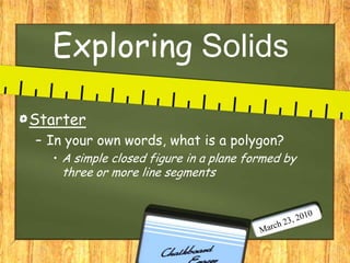 Exploring Solids Starter In your own words, what is a polygon?  A simple closed figure in a plane formed by three or more line segments March 23, 2010 