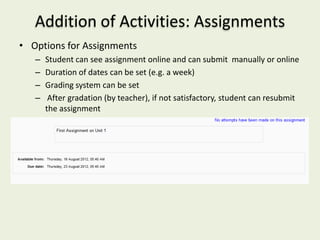 Addition of Activities: Assignments
• Options for Assignments
   –   Student can see assignment online and can submit manually or online
   –   Duration of dates can be set (e.g. a week)
   –   Grading system can be set
   –    After gradation (by teacher), if not satisfactory, student can resubmit
       the assignment
 