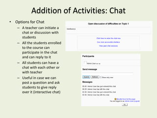Addition of Activities: Chat
• Options for Chat
    – A teacher can initiate a
      chat or discussion with
      students
    – All the students enrolled
      to the course can
      participate in the chat
      and can reply to it
    – All students can have a
      chat with each other or
      with teacher
    – Useful in case we can
      post a question and ask
      students to give reply
      over it (interactive chat)
 