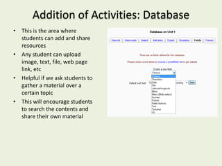 Addition of Activities: Database
• This is the area where
  students can add and share
  resources
• Any student can upload
  image, text, file, web page
  link, etc
• Helpful if we ask students to
  gather a material over a
  certain topic
• This will encourage students
  to search the contents and
  share their own material
 
