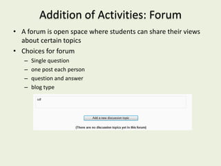 Addition of Activities: Forum
• A forum is open space where students can share their views
  about certain topics
• Choices for forum
   –   Single question
   –   one post each person
   –   question and answer
   –   blog type
 