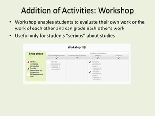 Addition of Activities: Workshop
• Workshop enables students to evaluate their own work or the
  work of each other and can grade each other’s work
• Useful only for students “serious” about studies
 