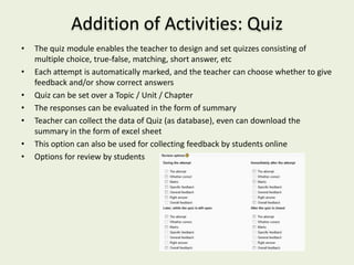 Addition of Activities: Quiz
•   The quiz module enables the teacher to design and set quizzes consisting of
    multiple choice, true-false, matching, short answer, etc
•   Each attempt is automatically marked, and the teacher can choose whether to give
    feedback and/or show correct answers
•   Quiz can be set over a Topic / Unit / Chapter
•   The responses can be evaluated in the form of summary
•   Teacher can collect the data of Quiz (as database), even can download the
    summary in the form of excel sheet
•   This option can also be used for collecting feedback by students online
•   Options for review by students
 