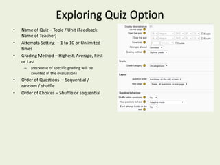 Exploring Quiz Option
•   Name of Quiz – Topic / Unit (Feedback
    Name of Teacher)
•   Attempts Setting – 1 to 10 or Unlimited
    times
•   Grading Method – Highest, Average, First
    or Last
     –   (response of specific grading will be
         counted in the evaluation)
•   Order of Questions – Sequential /
    random / shuffle
•   Order of Choices – Shuffle or sequential
 