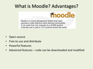 What is Moodle? Advantages?




•   Open-source
•   Free to use and distribute
•   Powerful features
•   Advanced features – code can be downloaded and modified
 