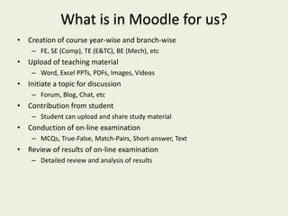 What is in Moodle for us?
• Creation of course year-wise and branch-wise
    – FE, SE (Comp), TE (E&TC), BE (Mech), etc
• Upload of teaching material
    – Word, Excel PPTs, PDFs, Images, Videos
• Initiate a topic for discussion
    – Forum, Blog, Chat, etc
• Contribution from student
    – Student can upload and share study material
• Conduction of on-line examination
    – MCQs, True-False, Match-Pairs, Short-answer, Text
• Review of results of on-line examination
    – Detailed review and analysis of results
 
