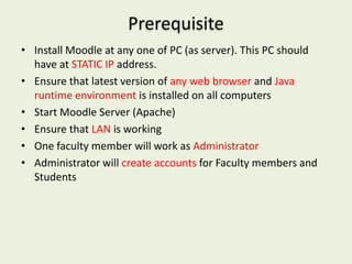 Prerequisite
• Install Moodle at any one of PC (as server). This PC should
  have at STATIC IP address.
• Ensure that latest version of any web browser and Java
  runtime environment is installed on all computers
• Start Moodle Server (Apache)
• Ensure that LAN is working
• One faculty member will work as Administrator
• Administrator will create accounts for Faculty members and
  Students
 