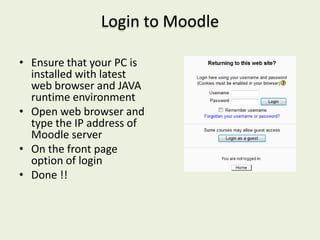 Login to Moodle

• Ensure that your PC is
  installed with latest
  web browser and JAVA
  runtime environment
• Open web browser and
  type the IP address of
  Moodle server
• On the front page
  option of login
• Done !!
 