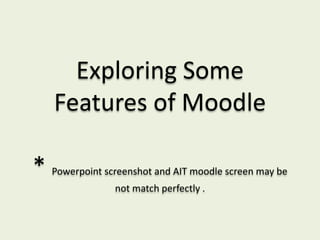 Exploring Some
    Features of Moodle

*   Powerpoint screenshot and AIT moodle screen may be
                 not match perfectly .
 