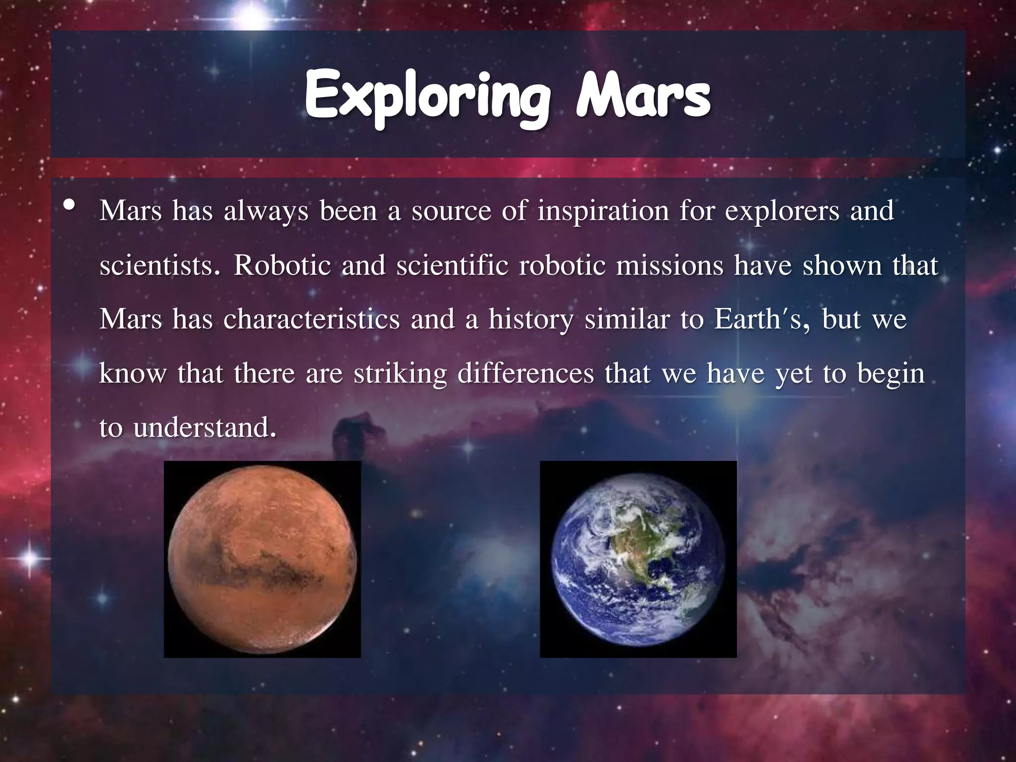 • Mars has always been a source of inspiration for explorers and
scientists. Robotic and scientific robotic missions have shown that
Mars has characteristics and a history similar to Earth's, but we
know that there are striking differences that we have yet to begin
to understand.
 