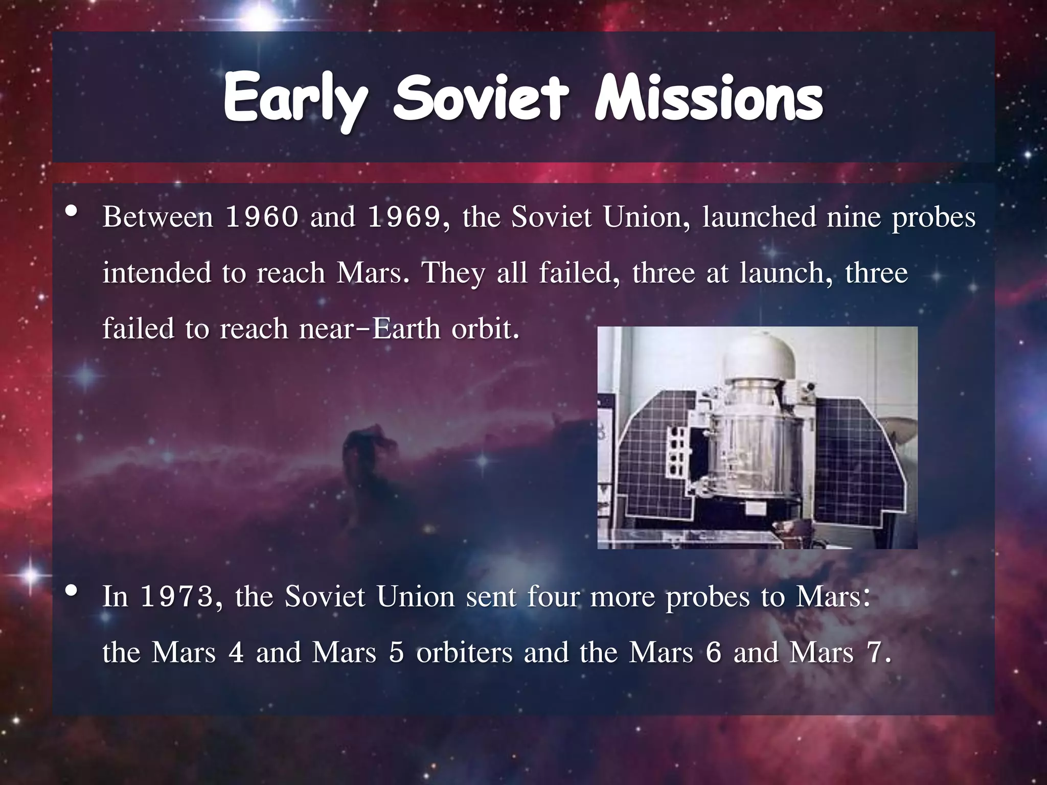 • Between 1960 and 1969, the Soviet Union, launched nine probes
intended to reach Mars. They all failed, three at launch, three
failed to reach near-Earth orbit.
• In 1973, the Soviet Union sent four more probes to Mars:
the Mars 4 and Mars 5 orbiters and the Mars 6 and Mars 7.
 