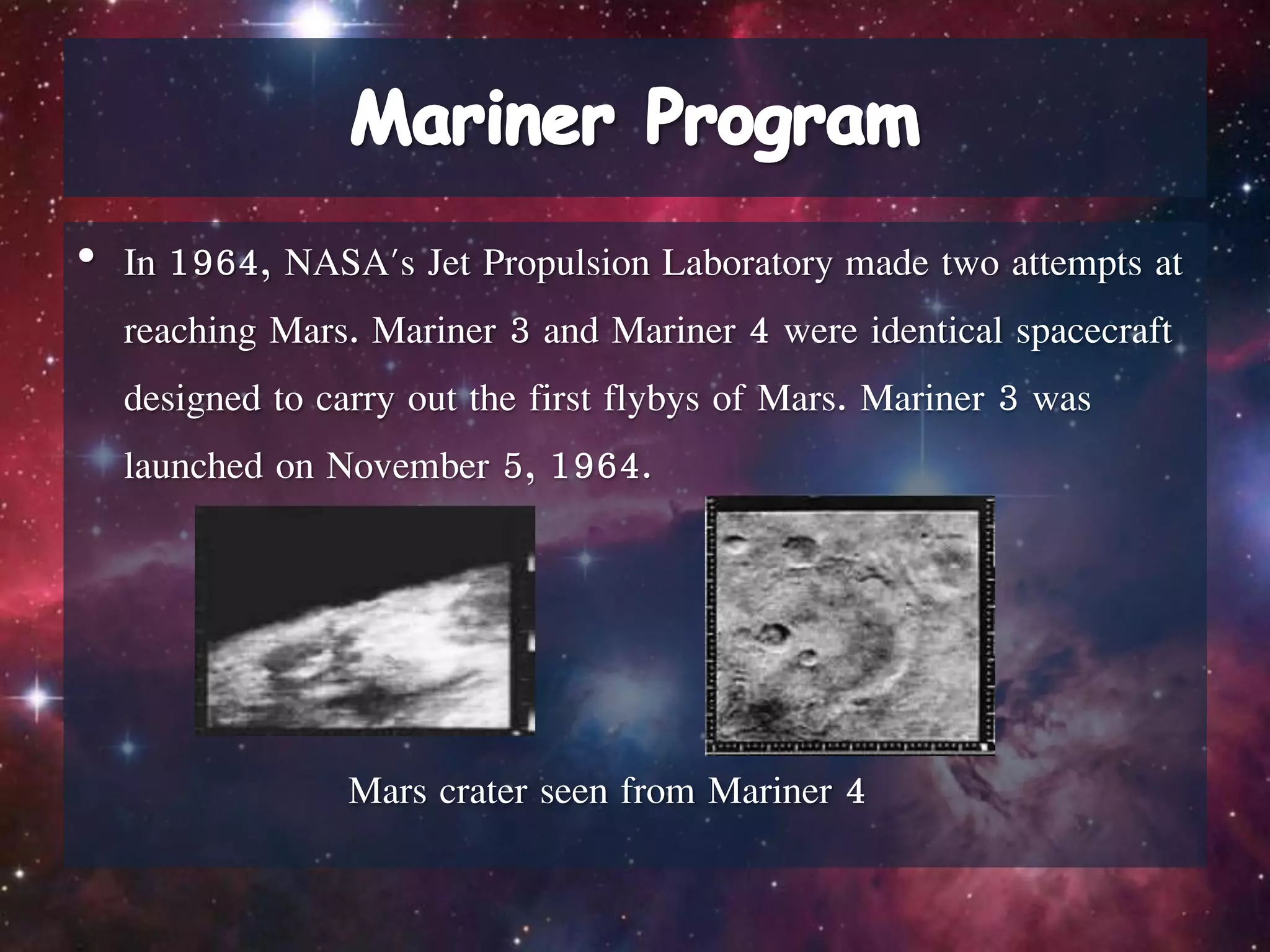 • In 1964, NASA's Jet Propulsion Laboratory made two attempts at
reaching Mars. Mariner 3 and Mariner 4 were identical spacecraft
designed to carry out the first flybys of Mars. Mariner 3 was
launched on November 5, 1964.
Mars crater seen from Mariner 4
 
