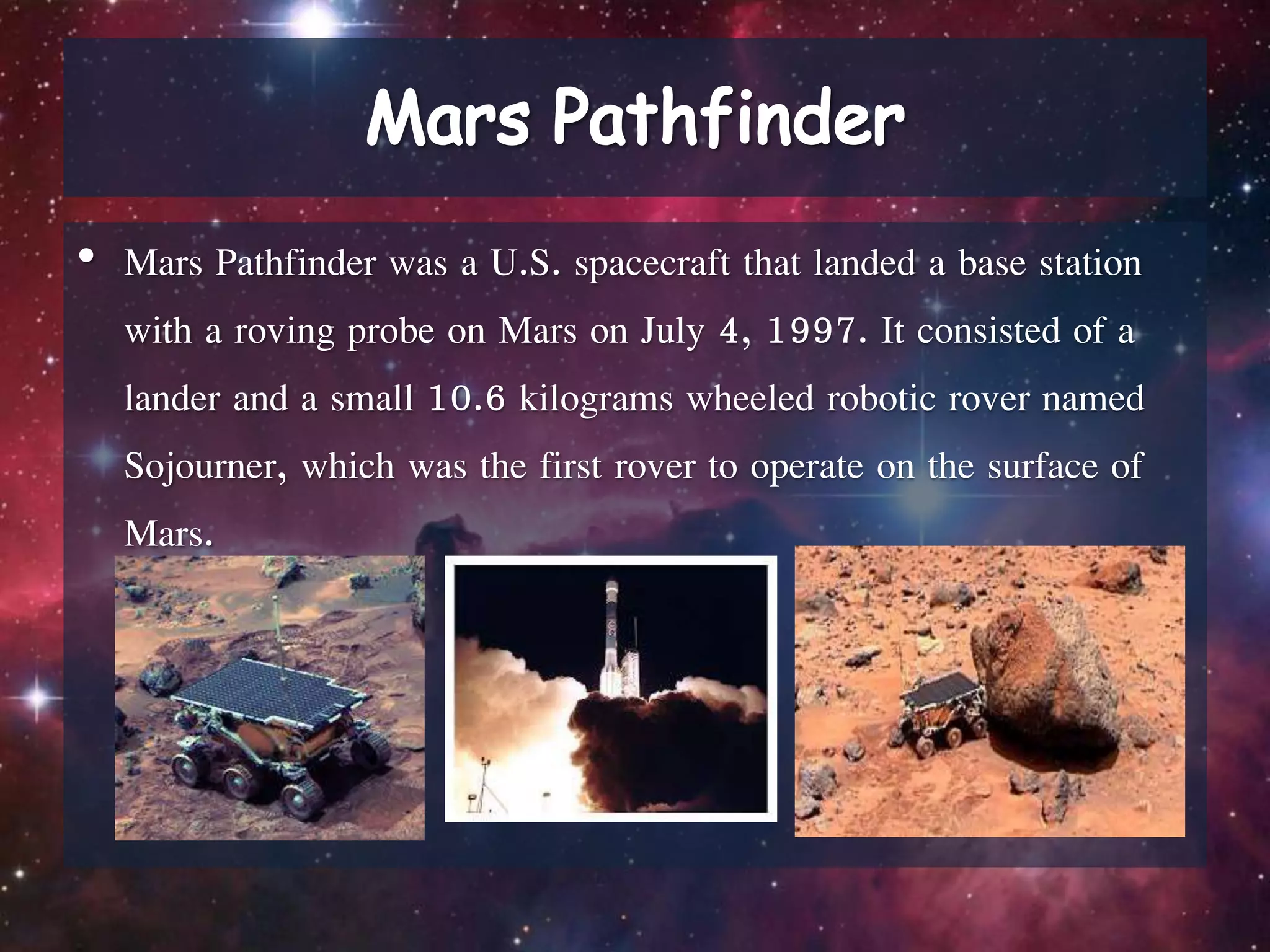 • Mars Pathfinder was a U.S. spacecraft that landed a base station
with a roving probe on Mars on July 4, 1997. It consisted of a
lander and a small 10.6 kilograms wheeled robotic rover named
Sojourner, which was the first rover to operate on the surface of
Mars.
 