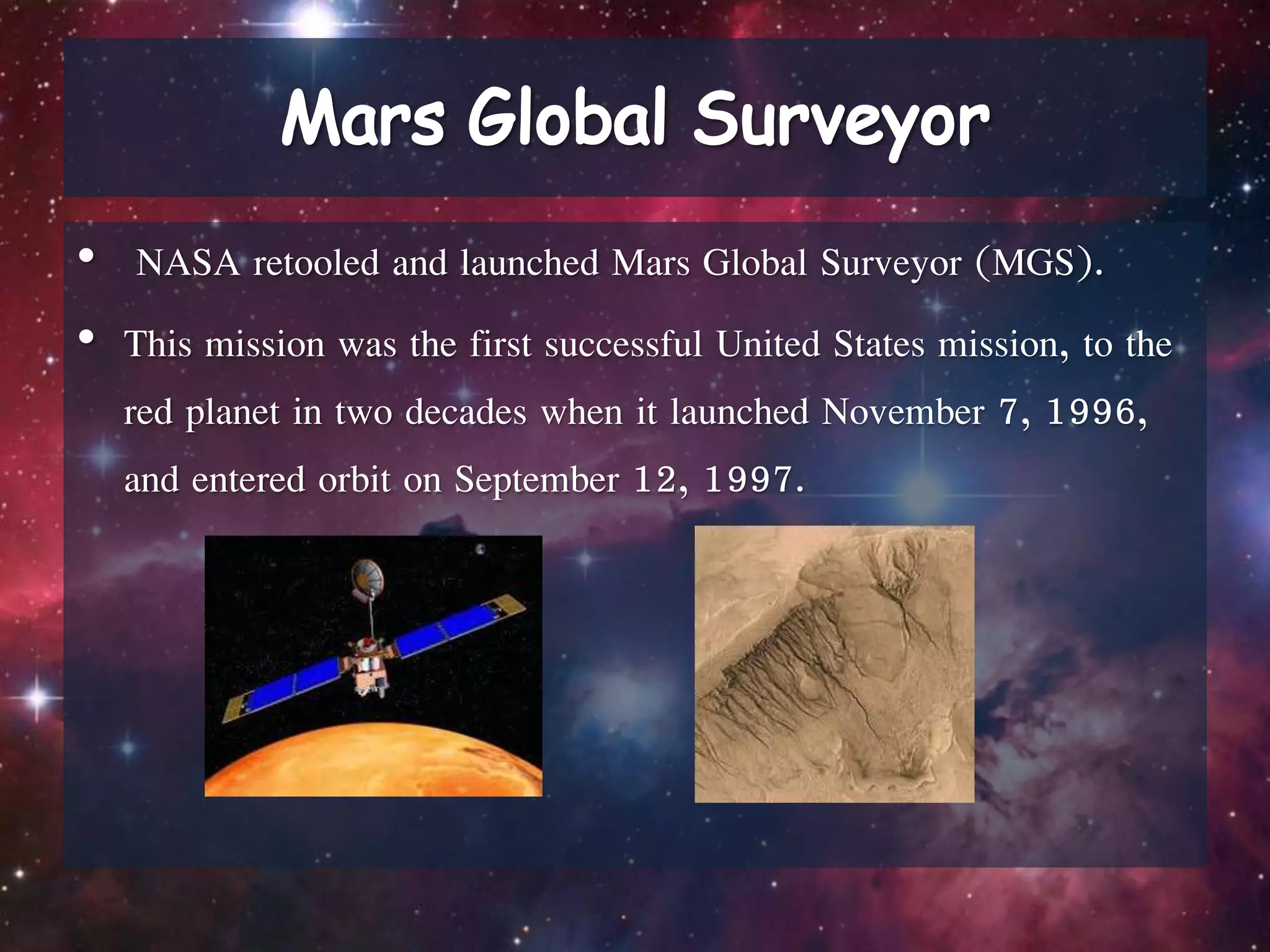 • NASA retooled and launched Mars Global Surveyor (MGS).
• This mission was the first successful United States mission, to the
red planet in two decades when it launched November 7, 1996,
and entered orbit on September 12, 1997.
 
