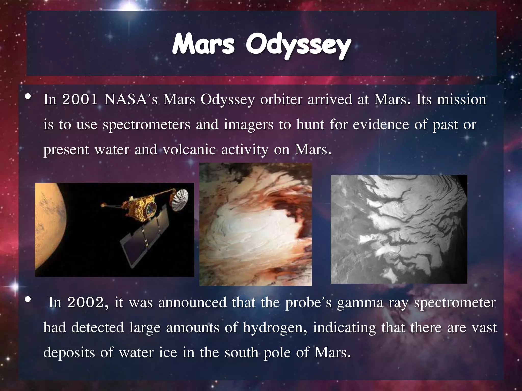 • In 2001 NASA's Mars Odyssey orbiter arrived at Mars. Its mission
is to use spectrometers and imagers to hunt for evidence of past or
present water and volcanic activity on Mars.
• In 2002, it was announced that the probe's gamma ray spectrometer
had detected large amounts of hydrogen, indicating that there are vast
deposits of water ice in the south pole of Mars.
 