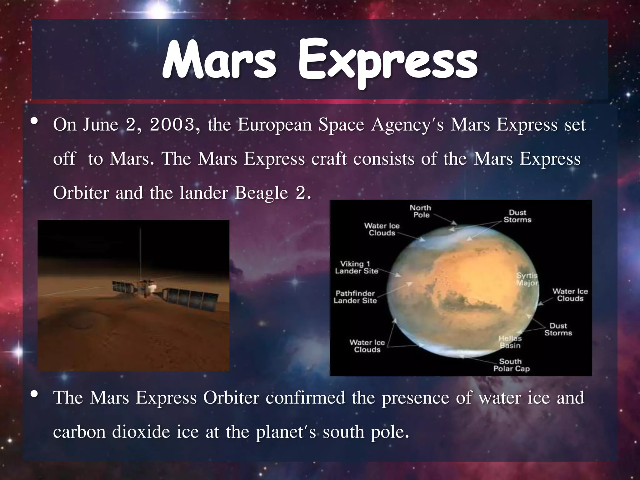 • On June 2, 2003, the European Space Agency's Mars Express set
off to Mars. The Mars Express craft consists of the Mars Express
Orbiter and the lander Beagle 2.
• The Mars Express Orbiter confirmed the presence of water ice and
carbon dioxide ice at the planet's south pole.
 