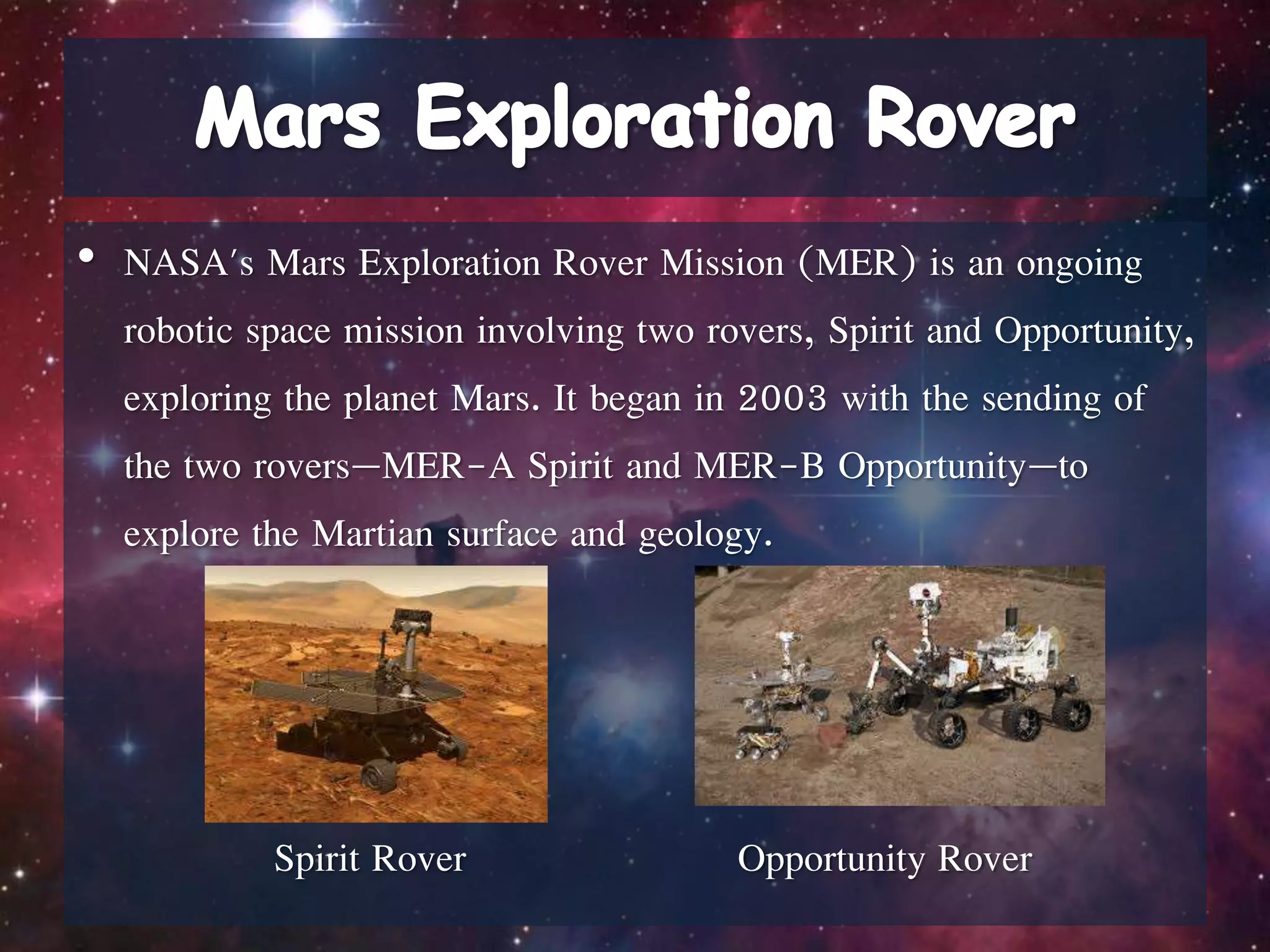 • NASA's Mars Exploration Rover Mission (MER) is an ongoing
robotic space mission involving two rovers, Spirit and Opportunity,
exploring the planet Mars. It began in 2003 with the sending of
the two rovers—MER-A Spirit and MER-B Opportunity—to
explore the Martian surface and geology.
Spirit Rover Opportunity Rover
 