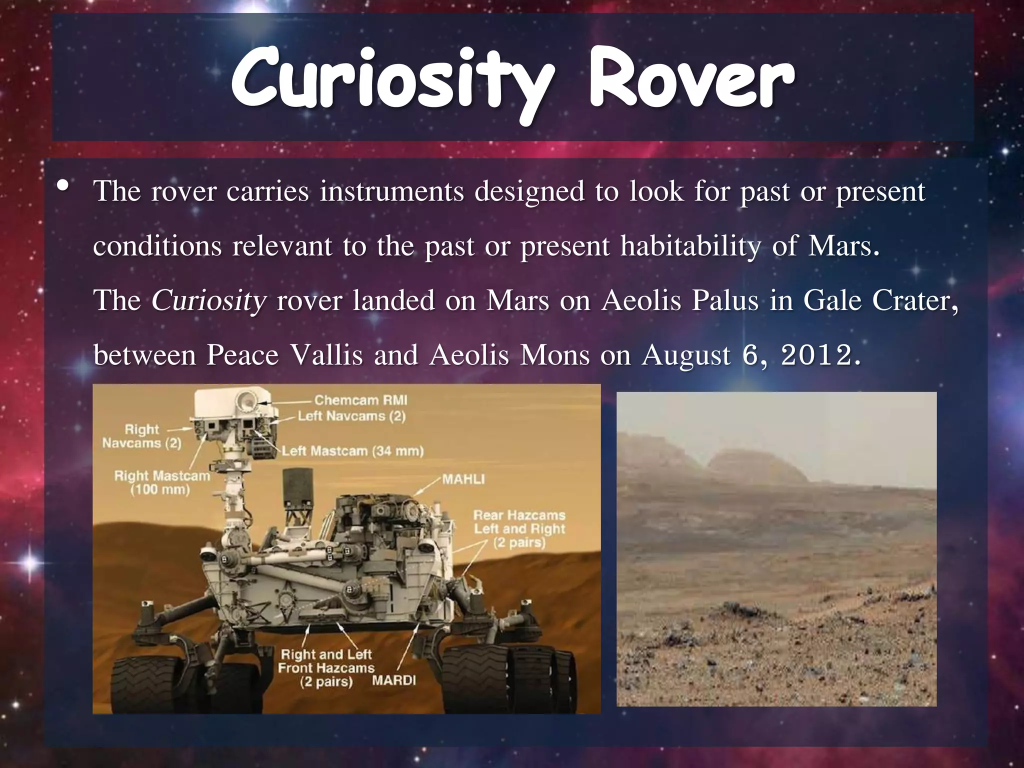 • The rover carries instruments designed to look for past or present
conditions relevant to the past or present habitability of Mars.
The Curiosity rover landed on Mars on Aeolis Palus in Gale Crater,
between Peace Vallis and Aeolis Mons on August 6, 2012.
 
