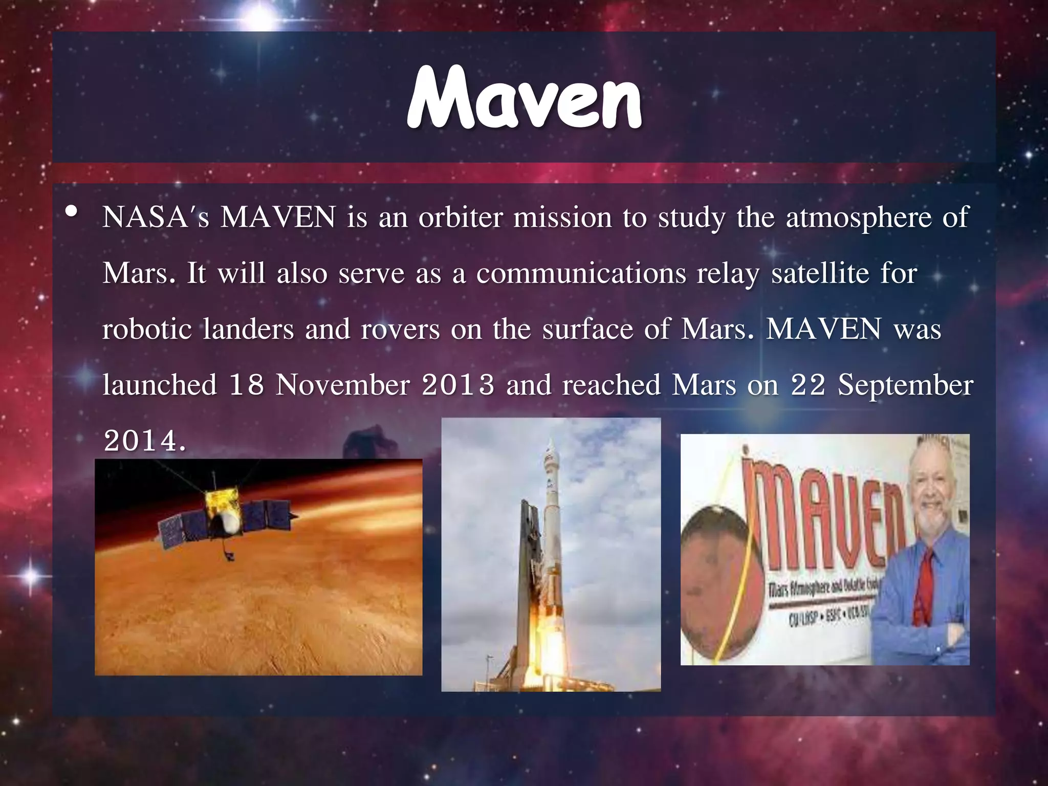 • NASA's MAVEN is an orbiter mission to study the atmosphere of
Mars. It will also serve as a communications relay satellite for
robotic landers and rovers on the surface of Mars. MAVEN was
launched 18 November 2013 and reached Mars on 22 September
2014.
 