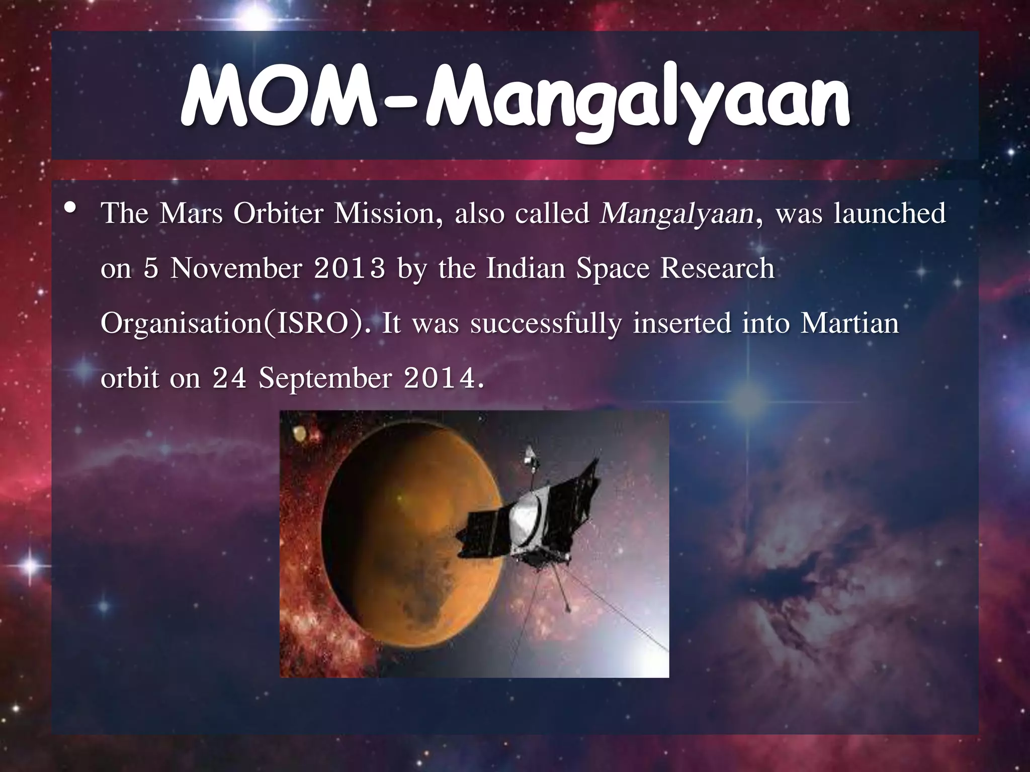 • The Mars Orbiter Mission, also called Mangalyaan, was launched
on 5 November 2013 by the Indian Space Research
Organisation(ISRO). It was successfully inserted into Martian
orbit on 24 September 2014.
 