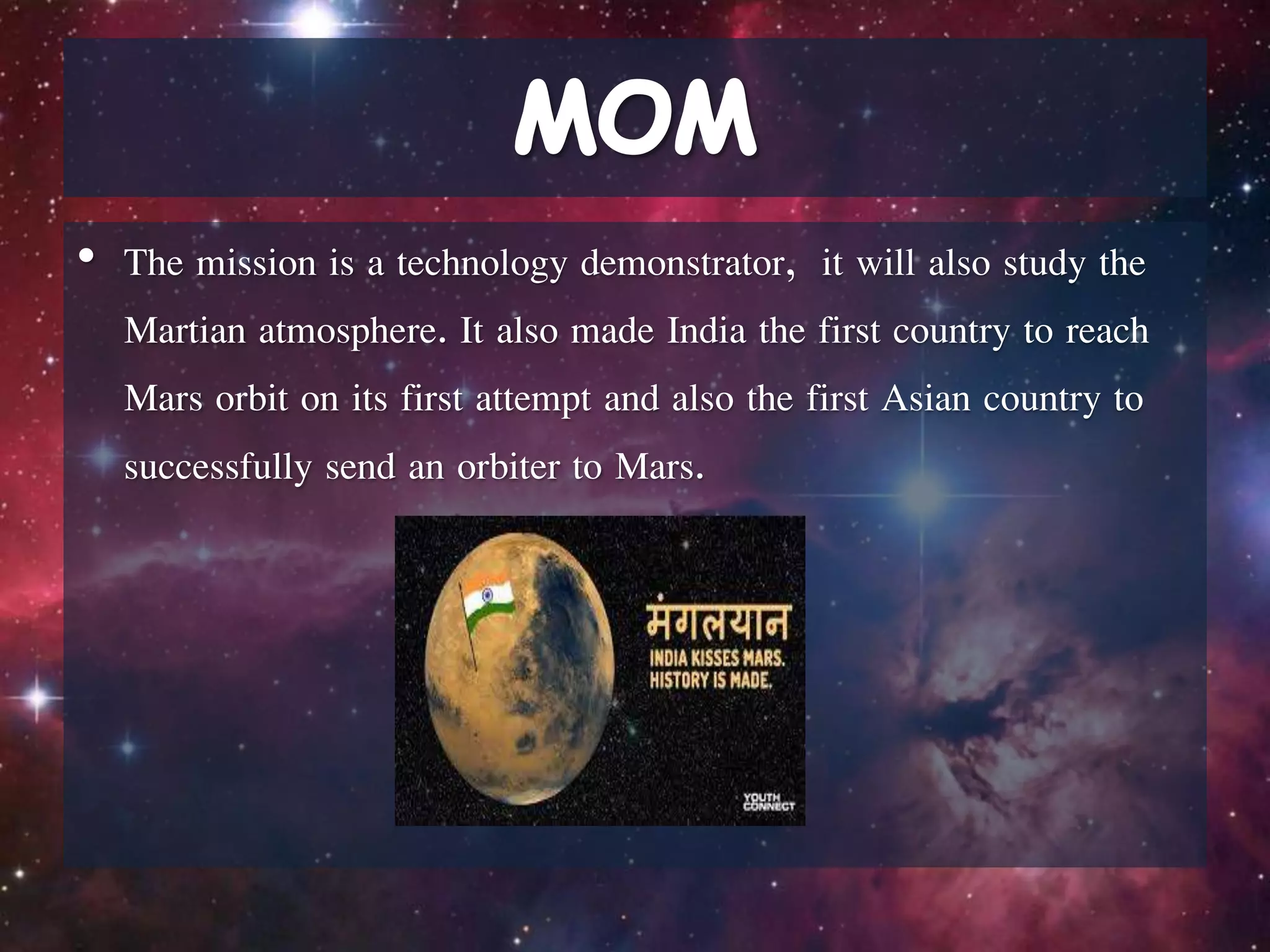 • The mission is a technology demonstrator, it will also study the
Martian atmosphere. It also made India the first country to reach
Mars orbit on its first attempt and also the first Asian country to
successfully send an orbiter to Mars.
 