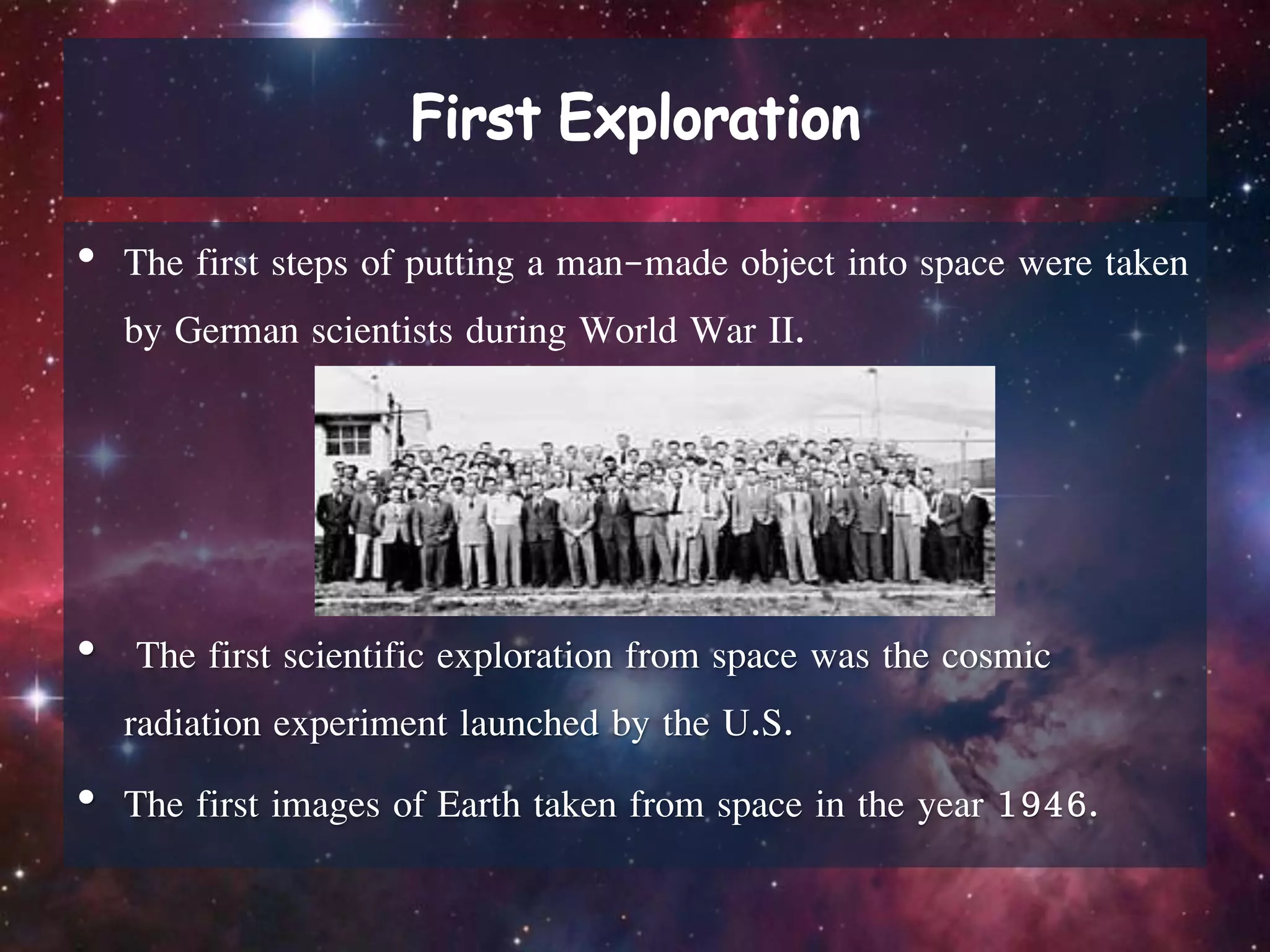 • The first steps of putting a man-made object into space were taken
by German scientists during World War II.
• The first scientific exploration from space was the cosmic
radiation experiment launched by the U.S.
• The first images of Earth taken from space in the year 1946.
 