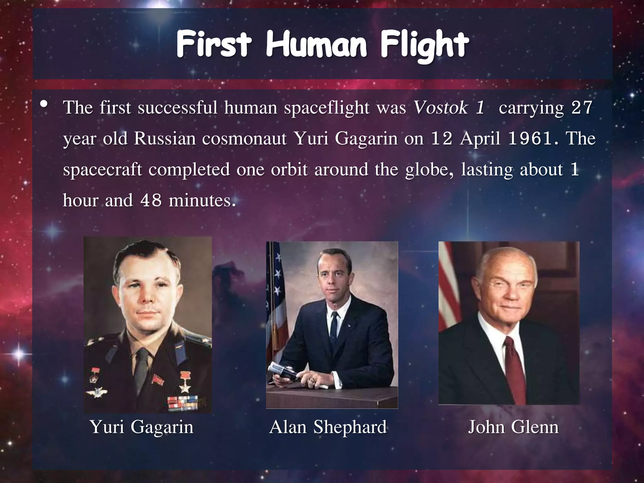 • The first successful human spaceflight was Vostok 1 carrying 27
year old Russian cosmonaut Yuri Gagarin on 12 April 1961. The
spacecraft completed one orbit around the globe, lasting about 1
hour and 48 minutes.
Yuri Gagarin Alan Shephard John Glenn
 