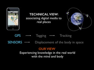 TECHNICAL VIEW:
associating digital media to
real places
SENSORS Displacement of the body in space
Tagging TrackingGPS
OUR VIEW
Experiencing knowledge in the real world	

with the mind and body
 