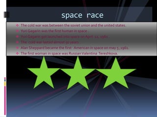 space race
 The cold war was between the soviet union and the united states.
 Yuri Gagarin was the first human in space .
 Yuri Gagarin got launched into space on April 12, 1961 .
 The cold war lasted almost 50 years .
 Alan Sheppard became the first American in space on may 5 ,1961.
 The first woman in space was Russian Valentina Tereshkova.
 