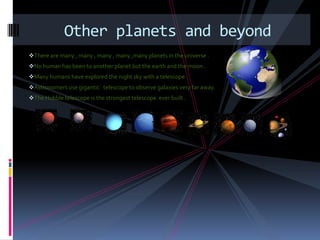 Other planets and beyond
There are many , many , many , many ,many planets in the universe .
No human has been to another planet but the earth and the moon .
Many humans have explored the night sky with a telescope .
Astronomers use gigantic telescope to observe galaxies very far away.
The Hubble telescope is the strongest telescope ever built .
 