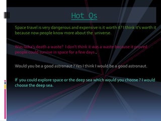 Hot Qs
Space travel is very dangerous and expensive is it worth it? I think it’s worth it
because now people know more about the universe.


Was laika’s death a waste? I don’t think it was a waste because it proved
people could survive in space for a few days .


Would you be a good astronaut ? Yes I think I would be a good astronaut.


If you could explore space or the deep sea which would you choose ? I would
choose the deep sea.
 