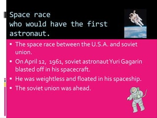 Space race
who would have the first
astronaut.
 The space race between the U.S.A. and soviet
  union.
 On April 12, 1961, soviet astronaut Yuri Gagarin
  blasted off in his spacecraft.
 He was weightless and floated in his spaceship.
 The soviet union was ahead.
 