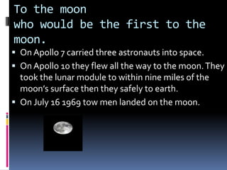To the moon
who would be the first to the
moon.
 On Apollo 7 carried three astronauts into space.
 On Apollo 10 they flew all the way to the moon. They
  took the lunar module to within nine miles of the
  moon’s surface then they safely to earth.
 On July 16 1969 tow men landed on the moon.
 