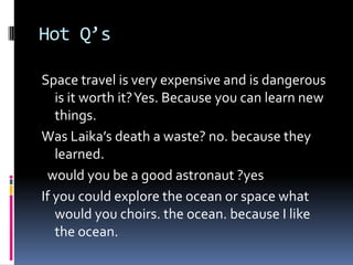 Hot Q’s

Space travel is very expensive and is dangerous
   is it worth it? Yes. Because you can learn new
   things.
Was Laika’s death a waste? no. because they
   learned.
 would you be a good astronaut ?yes
If you could explore the ocean or space what
   would you choirs. the ocean. because I like
   the ocean.
 