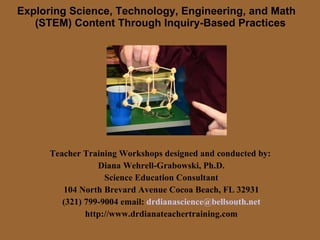 Exploring Science, Technology, Engineering, and Math   (STEM) Content Through Inquiry-Based Practices Teacher Training Workshops designed and conducted by:  Diana Wehrell-Grabowski, Ph.D. Science Education Consultant 104 North Brevard Avenue Cocoa Beach, FL 32931 (321) 799-9004 email:  [email_address] http://www.drdianateachertraining.com 