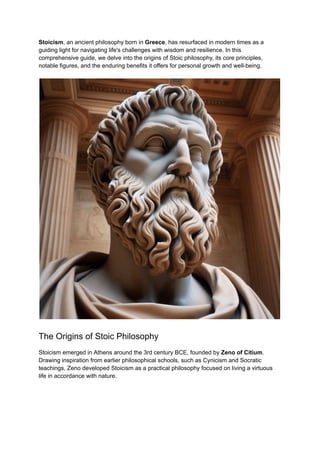 Stoicism, an ancient philosophy born in Greece, has resurfaced in modern times as a
guiding light for navigating life's challenges with wisdom and resilience. In this
comprehensive guide, we delve into the origins of Stoic philosophy, its core principles,
notable figures, and the enduring benefits it offers for personal growth and well-being.
The Origins of Stoic Philosophy
Stoicism emerged in Athens around the 3rd century BCE, founded by Zeno of Citium.
Drawing inspiration from earlier philosophical schools, such as Cynicism and Socratic
teachings, Zeno developed Stoicism as a practical philosophy focused on living a virtuous
life in accordance with nature.
 