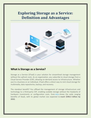 Exploring Storage as a Service:
Definition and Advantages
What is Storage as a Service?
Storage as a Service (STaaS) is your solution for streamlined storage management
without the upfront costs. As an organization, you subscribe to cloud storage from a
Cloud Service Provider (CSP), allowing on-demand access to infrastructure. Whether
you’re a business or an individual, STaaS offers a direct way to rent cloud storage for
multimedia, data repositories, backup, and recovery.
The standout benefit? You offload the management of storage infrastructure and
technology to a third-party CSP, enabling scalable storage without the headache of
hardware investments or configuration costs. Even data shows the wide ranging
benefits of StaaS, with its global market size expected to reach $396.5 billion by
2032.
 