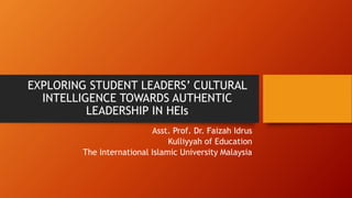 EXPLORING STUDENT LEADERS’ CULTURAL
INTELLIGENCE TOWARDS AUTHENTIC
LEADERSHIP IN HEIs
Asst. Prof. Dr. Faizah Idrus
Kulliyyah of Education
The International Islamic University Malaysia
 