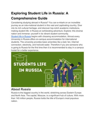 Exploring Student Life in Russia: A
Comprehensive Guide
Considering studying abroad in Russia? You can e-mbark on an incredible
journey as an inte-rnational student in this vast and captivating country. Dive
into its rich cultural heritage- and discover top-notch academic institutions,
making student life- in Russia an exhilarating adventure. Explore- this diverse
nation and immerse- yourself in its vibrant student community.
Student life in Russia begins with choosing accommodation. Almost every
University in Russia offers on-campus accommodation for international
students. The university provides basic amenities like a bed, fan, Internet
connection, electricity, and hot/cold water. Therefore if you are someone who
is going to Russia for the first time then it is recommended to stay in a campus
hostel for a better experience.
About Russia
Russia is the biggest country in the world, stretching across Eastern Europe
and North Asia. The capital, Moscow, is a significant hub of culture. With more
than 140 million people, Russia holds the title of Europe’s most populous
nation.
 